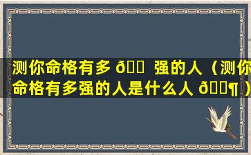 测你命格有多 🐠 强的人（测你命格有多强的人是什么人 🐶 ）